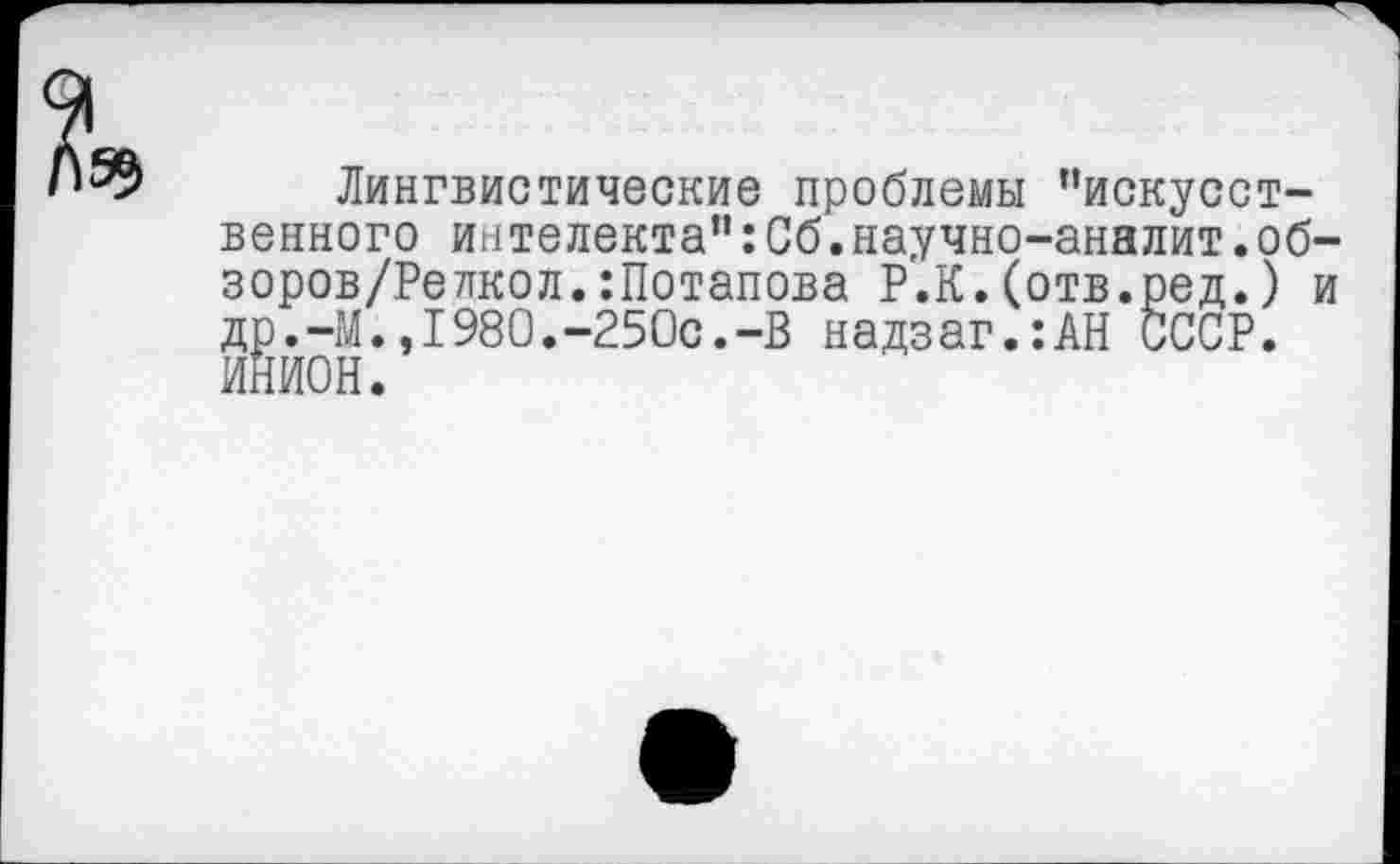 ﻿Лингвистические проблемы "искусственного интелекта”:Сб.научно-аналит.об-зоров/Релкол.:Потапова Р.К.(отв.ред.) и др.-М.,1980.-250с.-В надзаг.:АН СССР.